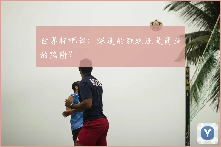 世界杯吧你：球迷的狂欢还是商业的陷阱？