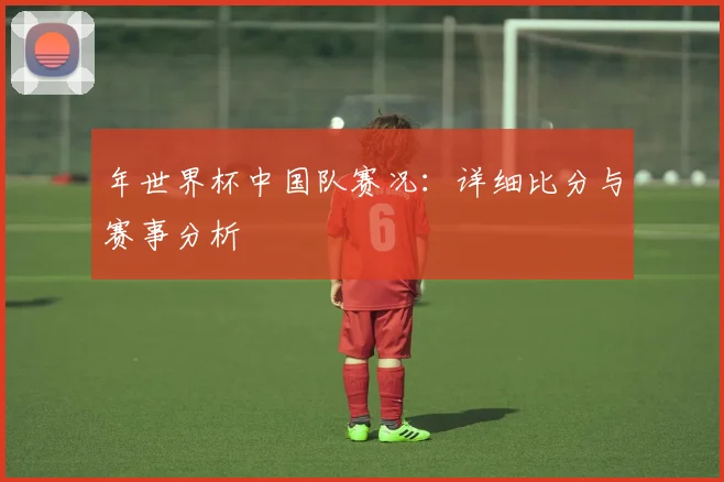 年世界杯中国队赛况：详细比分与赛事分析
