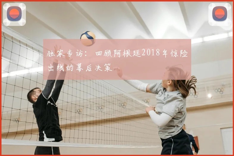 独家专访：回顾阿根廷2018年惊险出线的幕后决策