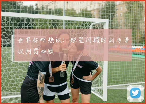 世界杯吧热议：球星闪耀时刻与争议判罚回顾