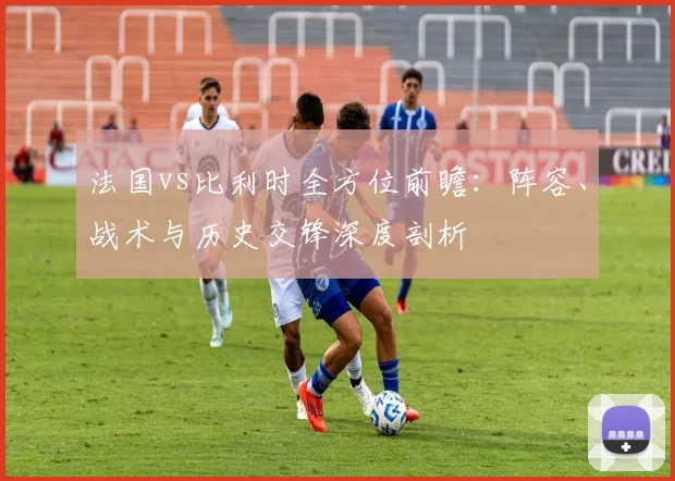 法国vs比利时全方位前瞻:阵容、战术与历史交锋深度剖析