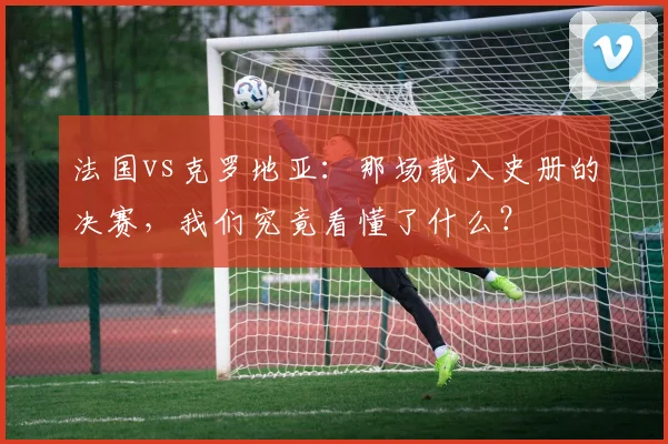 法国vs克罗地亚：那场载入史册的决赛，我们究竟看懂了什么？