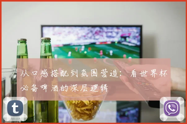 从口感搭配到氛围营造：看世界杯必备啤酒的深层逻辑