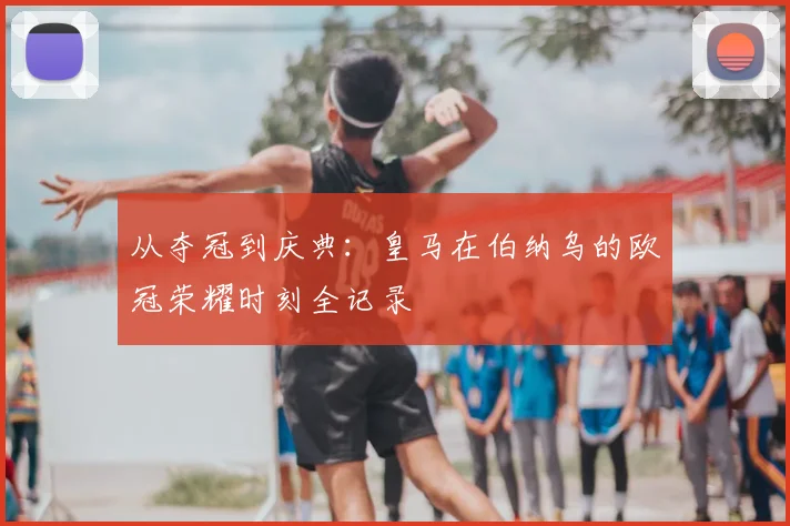 从夺冠到庆典：皇马在伯纳乌的欧冠荣耀时刻全记录