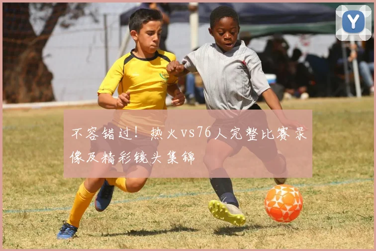 不容错过！热火vs76人完整比赛录像及精彩镜头集锦