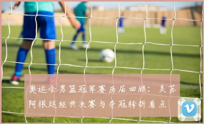 奥运会男篮冠军赛历届回顾：美苏阿根廷经典决赛与夺冠转折看点