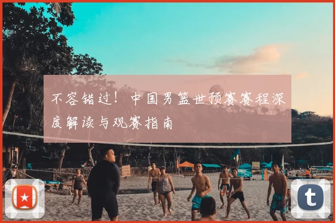 不容错过！中国男篮世预赛赛程深度解读与观赛指南