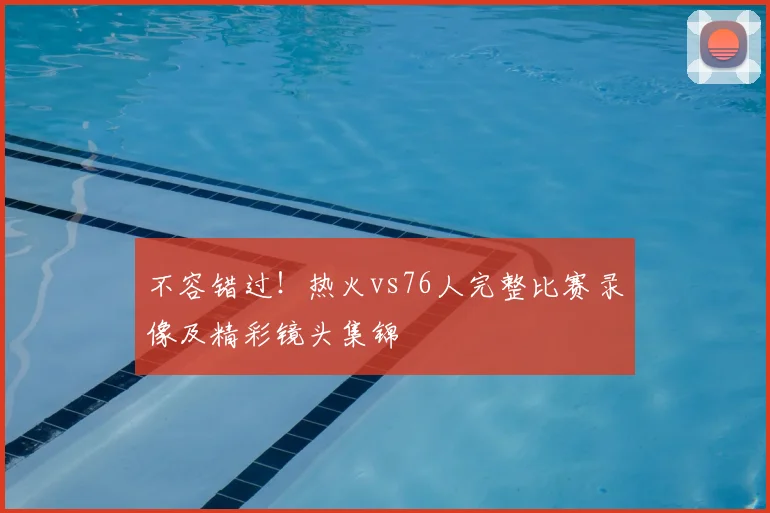 不容错过！热火vs76人完整比赛录像及精彩镜头集锦